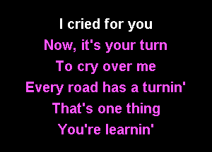 I cried for you
Now, it's your turn
To cry over me

Every road has a turnin'
That's one thing
You're learnin'