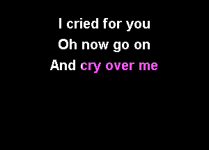 I cried for you
Oh now go on
And cry over me