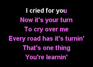 I cried for you
Now it's your turn
To cry over me

Every road has it's turnin'
That's one thing
You're learnin'