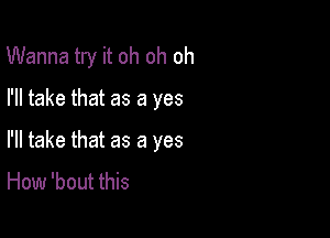 Wanna try it oh oh oh

I'll take that as a yes

I'll take that as a yes

How 'bout this