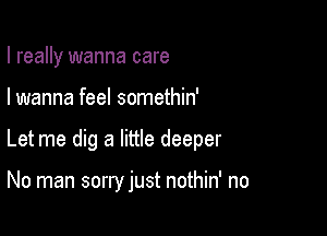 I really wanna care

I wanna feel somethin'

Let me dig a little deeper

No man sorry just nothin' no