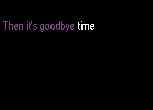 Then ifs goodbye time