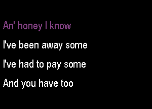 An' honey I know

I've been away some

I've had to pay some

And you have too