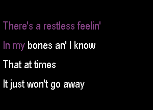 There's a restless feelin'
In my bones an' I know

That at times

It just won't go away