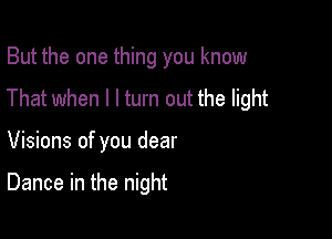 But the one thing you know
That when I I turn out the light

Visions of you dear

Dance in the night