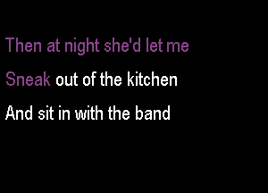 Then at night she'd let me

Sneak out of the kitchen
And sit in with the band