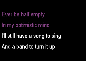 Ever be half empty
In my optimistic mind

I'll still have a song to sing

And a band to turn it up
