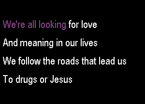 We're all looking for love
And meaning in our lives

We follow the roads that lead us

To drugs or Jesus
