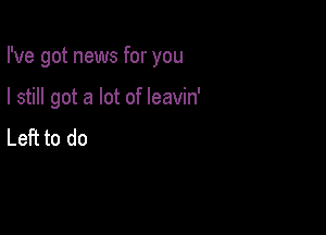I've got news for you

I still got a lot of leavin'
Left to do