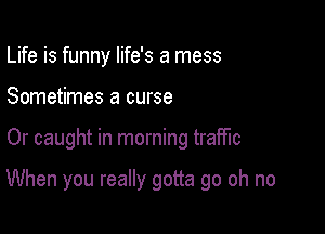 Life is funny life's a mess
Sometimes a curse

Or caught in morning traffic

When you really gotta go oh no