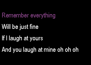 Remember everything

Will be just Me
lfl laugh at yours
And you laugh at mine oh oh oh