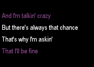 And I'm talkin' crazy

But there's always that chance
Thafs why I'm askin'
That I'll be fine