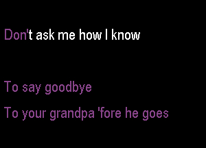 Don't ask me how I know

To say goodbye

To your grandpa 'fore he goes