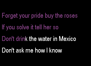 Forget your pride buy the roses

If you solve it tell her so
Don't drink the water in Mexico

Don't ask me how I know