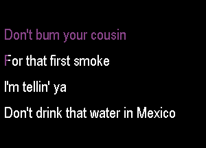 Don't burn your cousin

For that first smoke

I'm tellin' ya

Don't drink that water in Mexico