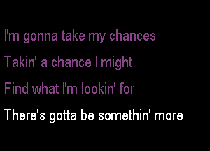 I'm gonna take my chances
Takin' a chance I might

Find what I'm lookin' for

There's gotta be somethin' more