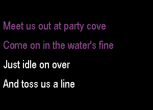 Meet us out at party cove

Come on in the watefs fine
Just idle on over

And toss us a line