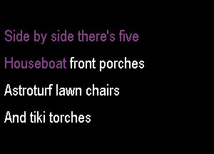 Side by side there's five

Houseboat front porches

Astroturf lawn chairs
And tiki torches