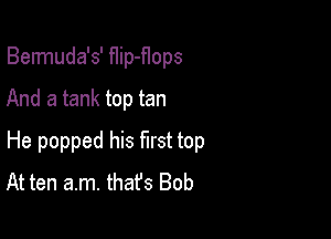 Bermuda's' flip-f1ops
And a tank top tan

He popped his first top
At ten am. thafs Bob