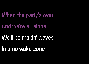 When the party's over

And we're all alone

We'll be makin' waves

In a no wake zone