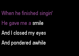 When he finished singin'

He gave me a smile
And I closed my eyes

And pondered awhile