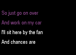 So just go on over

And work on my car

I'll sit here by the fan

And chances are