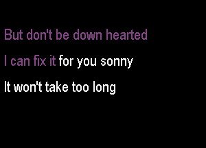 But don't be down hearted

I can fix it for you sonny

It won't take too long