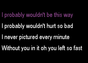I probably wouldn't be this way
I probably wouldn't hurt so bad

I never pictured every minute

Without you in it oh you left so fast