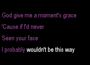 God give me a momenfs grace
'Cause if I'd never

Seen your face

I probably wouldn't be this way