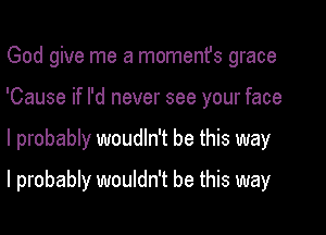 God give me a momenfs grace
'Cause if I'd never see your face

I probably woudln't be this way

I probably wouldn't be this way