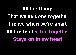 All the things
That we've done together
I relive when we're apart
All the tender fun together
Stays on in my heart