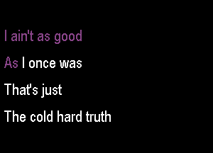 I ain't as good

As I once was

Thafs just
The cold hard truth