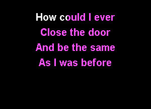 How could I ever
Close the door
And be the same

As I was before