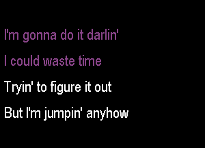 I'm gonna do it darlin'
I could waste time

Tryin' to figure it out

But I'm jumpin' anyhow