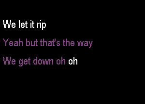 We let it rip
Yeah but thafs the way

We get down oh oh