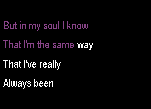 But in my soul I know

That I'm the same way
That I've really

Always been