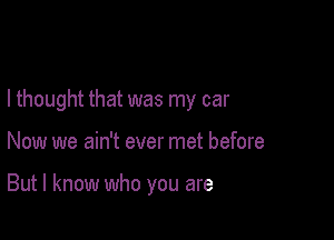 I thought that was my car

Now we ain't ever met before

But I know who you are