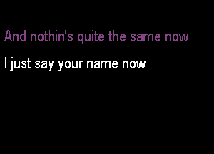 And nothin's quite the same now

ljust say your name now