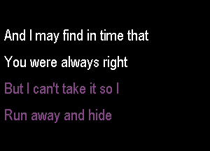 And I may fund in time that

You were always right

But I can't take it so I

Run away and hide