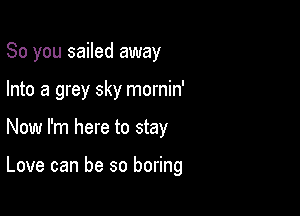 So you sailed away

Into a grey sky mornin'

Now I'm here to stay

Love can be so boring