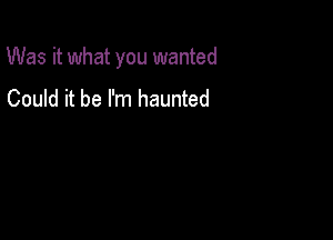 Was it what you wanted

Could it be I'm haunted