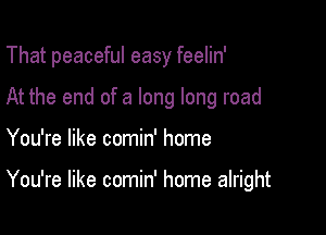 That peaceful easy feelin'
At the end of a long long road

You're like comin' home

You're like comin' home alright