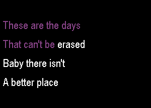 These are the days

That can't be erased
Baby there isn't
A better place