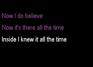 Now I do believe

Now it's there all the time

Inside I knew it all the time