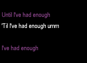 Until I've had enough

'Til I've had enough umm

I've had enough