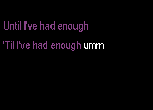 Until I've had enough

'Til I've had enough umm