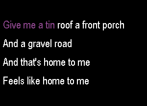 Give me a tin roof a front porch

And a gravel road

And that's home to me

Feels like home to me