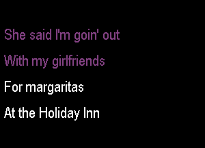 She said I'm goin' out

With my girlfriends
For margaritas

At the Holiday Inn