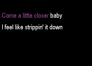 Come a little closer baby

I feel like strippin' it down