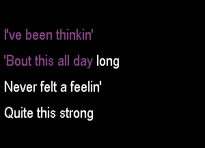 I've been thinkin'

'Bout this all day long

Never felt a feelin'

Quite this strong